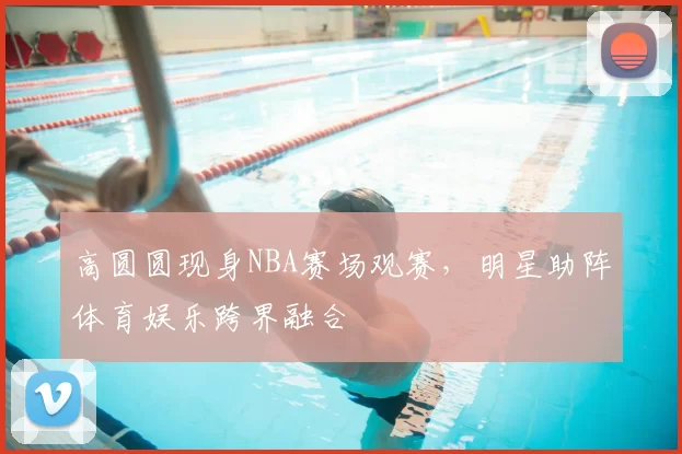 高圆圆现身NBA赛场观赛，明星助阵体育娱乐跨界融合
