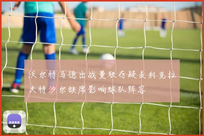 沃尔特马德出战曼联存疑麦利克拉夫特沙尔缺席影响球队阵容