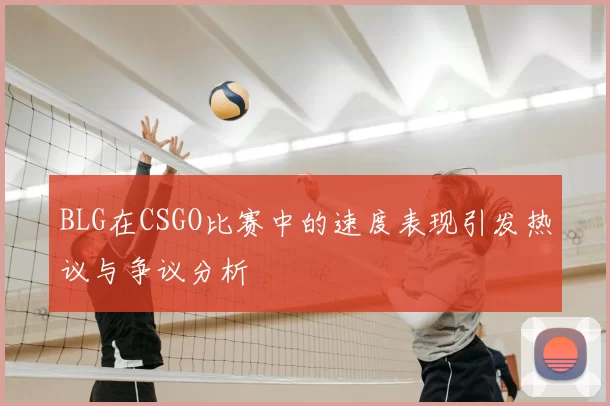 BLG在CSGO比赛中的速度表现引发热议与争议分析