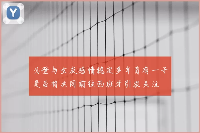 戈登与女友感情稳定多年育有一子是否将共同前往西班牙引发关注