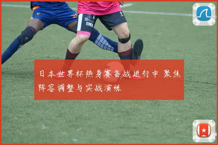 日本世界杯热身赛备战进行中 聚焦阵容调整与实战演练