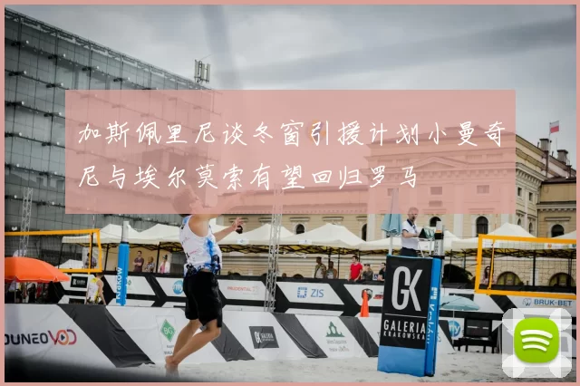 加斯佩里尼谈冬窗引援计划小曼奇尼与埃尔莫索有望回归罗马