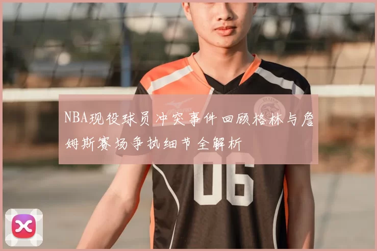 NBA现役球员冲突事件回顾格林与詹姆斯赛场争执细节全解析