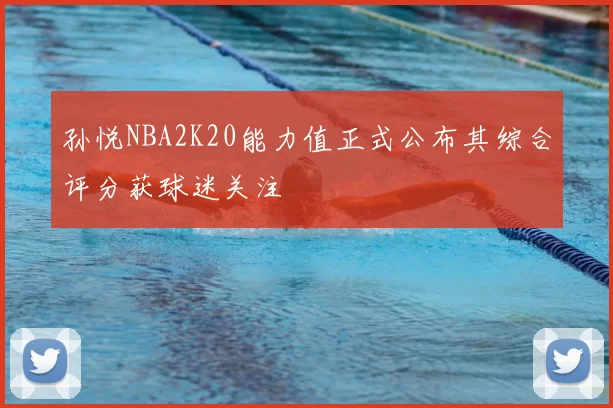 孙悦NBA2K20能力值正式公布其综合评分获球迷关注