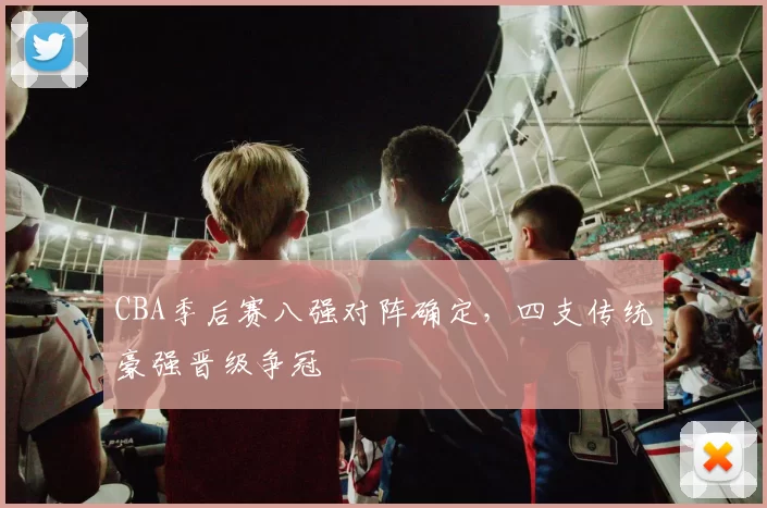 CBA季后赛八强对阵确定，四支传统豪强晋级争冠