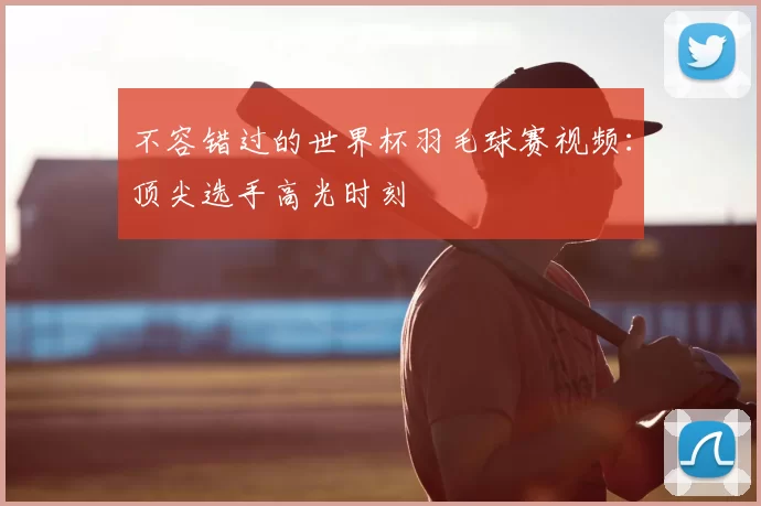 不容错过的世界杯羽毛球赛视频：顶尖选手高光时刻