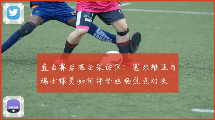 直击赛后混合采访区：塞尔维亚与瑞士球员如何评价这场焦点对决