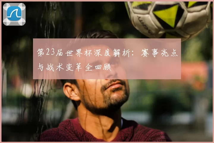 第23届世界杯深度解析:赛事亮点与战术变革全回顾