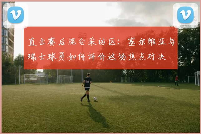 直击赛后混合采访区:塞尔维亚与瑞士球员如何评价这场焦点对决