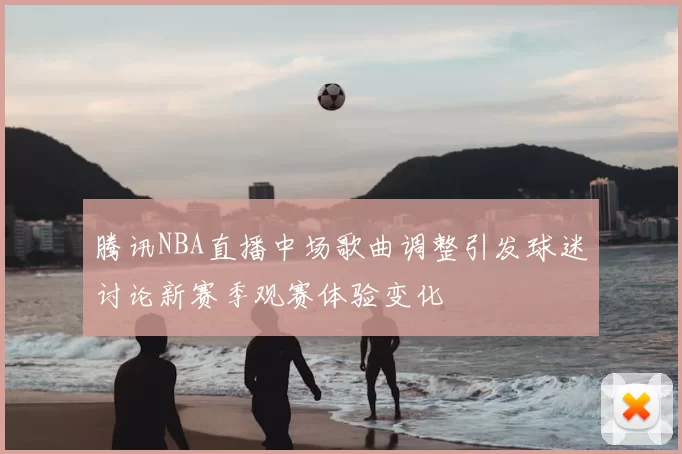 腾讯NBA直播中场歌曲调整引发球迷讨论新赛季观赛体验变化