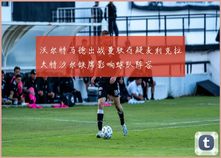 沃尔特马德出战曼联存疑麦利克拉夫特沙尔缺席影响球队阵容
