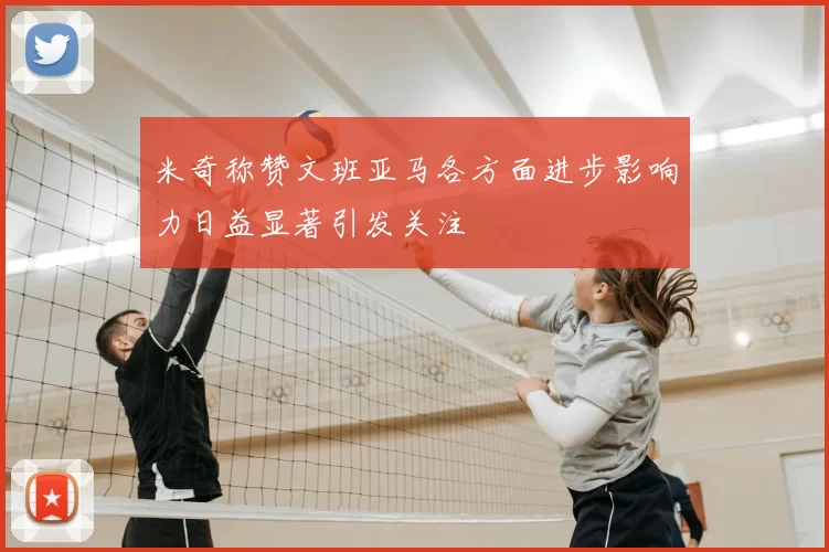 米奇称赞文班亚马各方面进步影响力日益显著引发关注