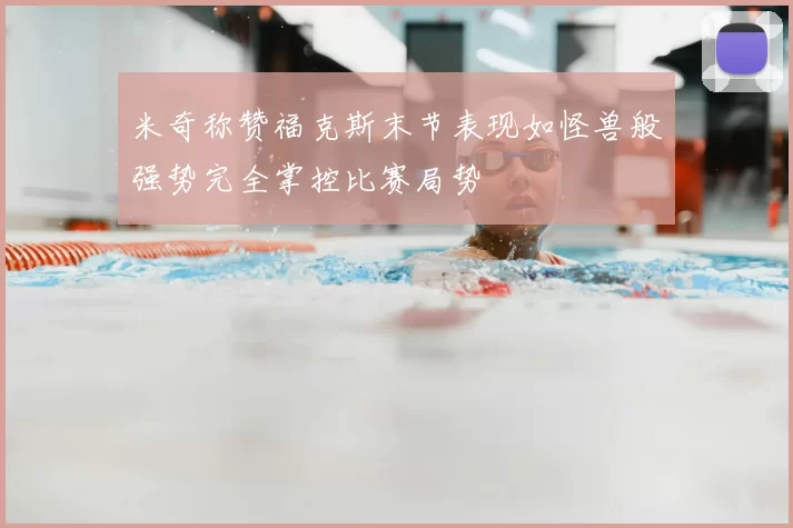 米奇称赞福克斯末节表现如怪兽般强势完全掌控比赛局势