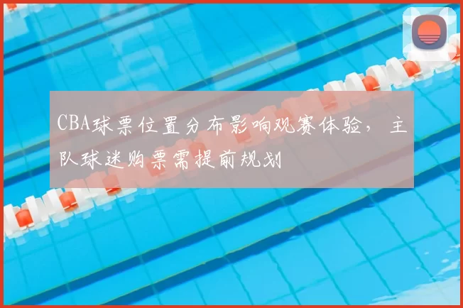 CBA球票位置分布影响观赛体验，主队球迷购票需提前规划