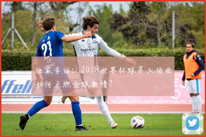 独家专访:2018世界杯球员入场曲如何点燃全球激情?