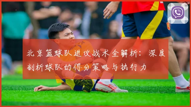 北京篮球队进攻战术全解析：深度剖析球队的得分策略与执行力