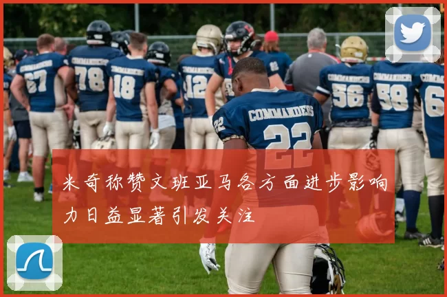 米奇称赞文班亚马各方面进步影响力日益显著引发关注