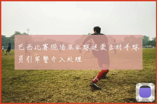 巴西比赛现场混乱球迷袭击对手球员引军警介入处理