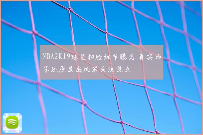 NBA2K19球星扫脸细节曝光 真实面容还原度成玩家关注焦点