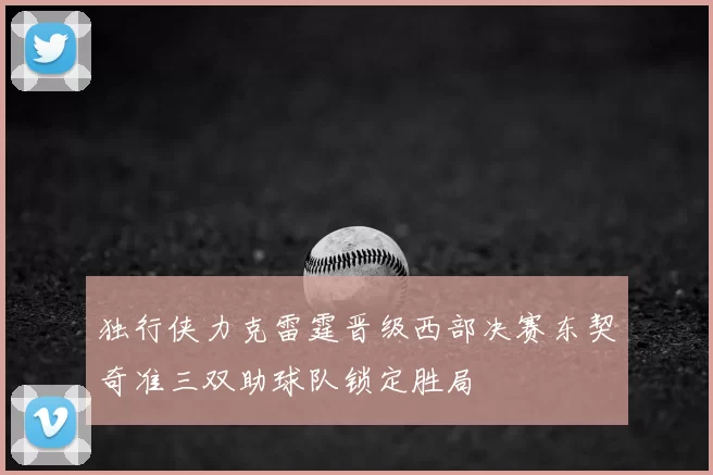 独行侠力克雷霆晋级西部决赛东契奇准三双助球队锁定胜局