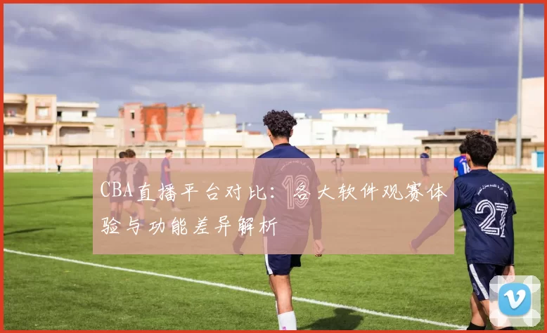 CBA直播平台对比：各大软件观赛体验与功能差异解析