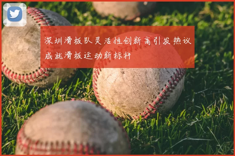 深圳滑板队灵活性创新高引发热议成就滑板运动新标杆