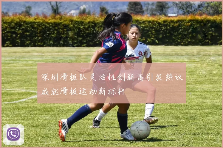 深圳滑板队灵活性创新高引发热议成就滑板运动新标杆
