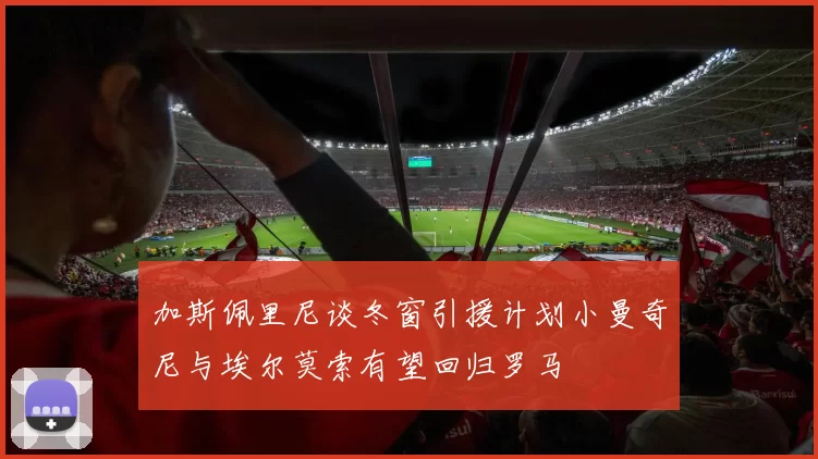 加斯佩里尼谈冬窗引援计划小曼奇尼与埃尔莫索有望回归罗马