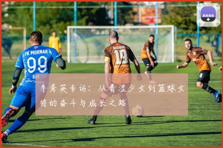 李秀英专访：从青涩少女到篮球女将的奋斗与成长之路