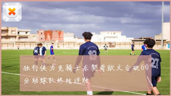 独行侠力克骑士东契奇欧文合砍60分助球队终结连败