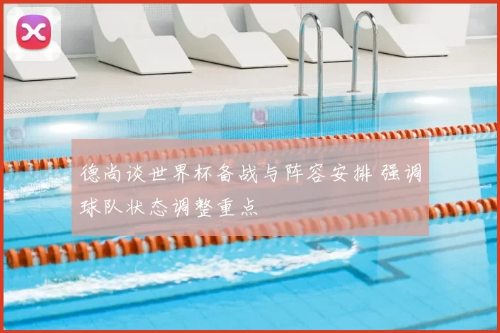 德尚谈世界杯备战与阵容安排 强调球队状态调整重点