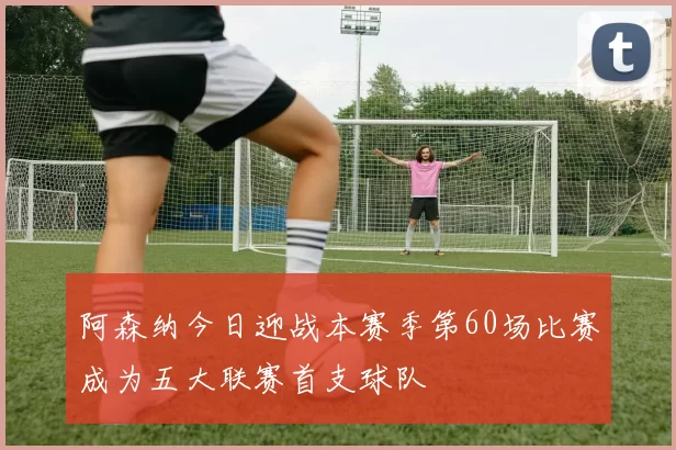 阿森纳今日迎战本赛季第60场比赛成为五大联赛首支球队
