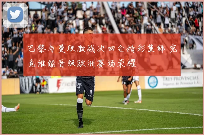 巴黎与曼联激战次回合精彩集锦 究竟谁能晋级欧洲赛场荣耀