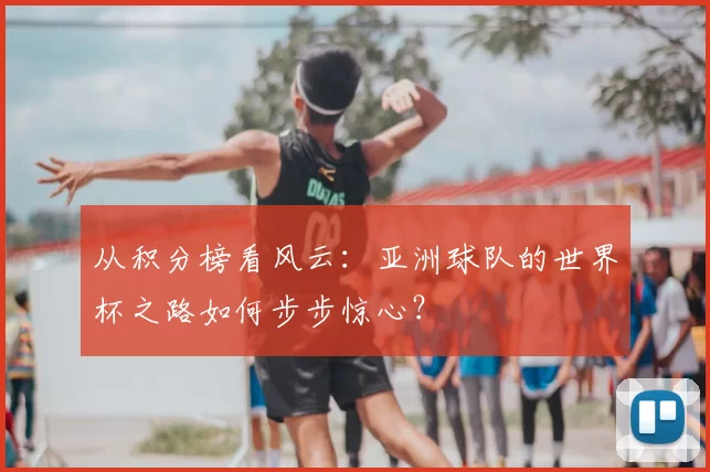 从积分榜看风云：亚洲球队的世界杯之路如何步步惊心？