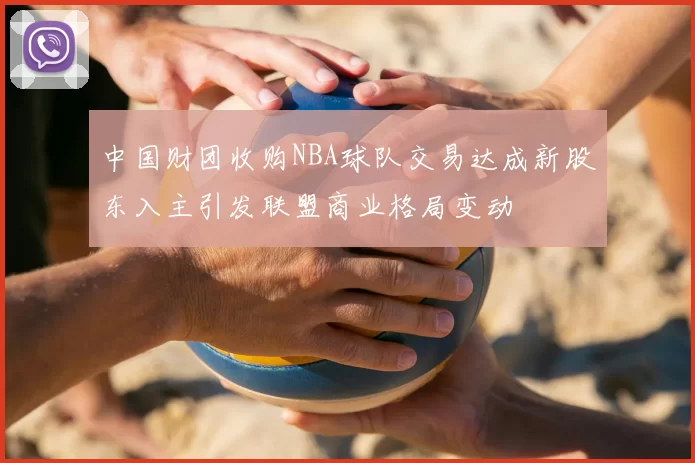 中国财团收购NBA球队交易达成新股东入主引发联盟商业格局变动