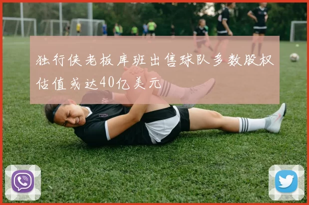 独行侠老板库班出售球队多数股权估值或达40亿美元