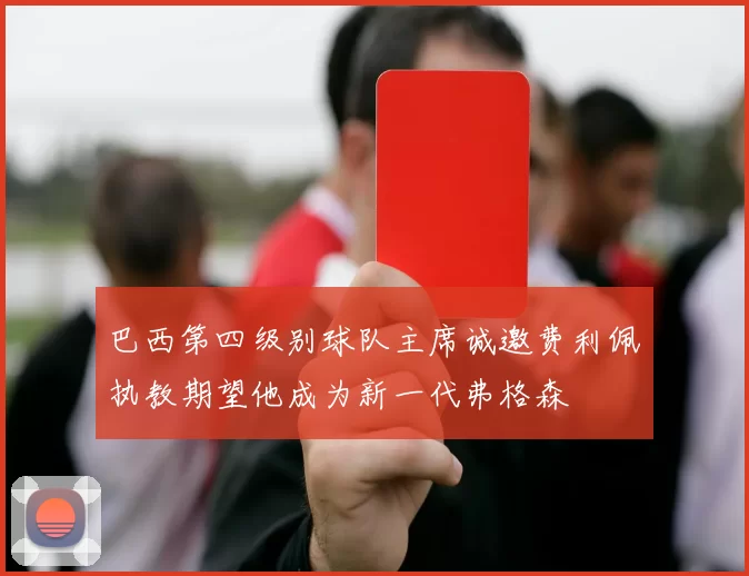 巴西第四级别球队主席诚邀费利佩执教期望他成为新一代弗格森