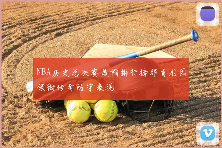 NBA历史总决赛盖帽排行榜邓肯尤因领衔传奇防守表现
