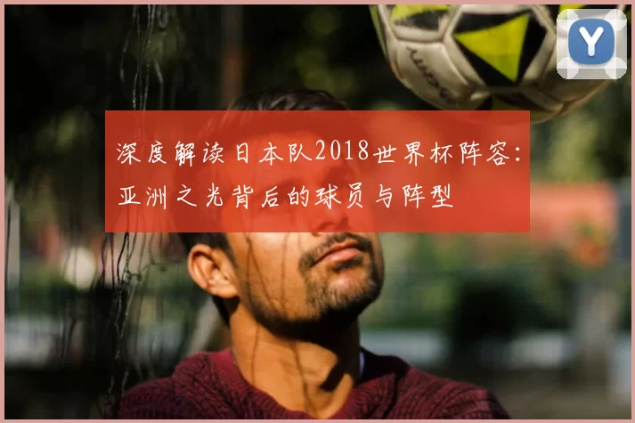 深度解读日本队2018世界杯阵容:亚洲之光背后的球员与阵型
