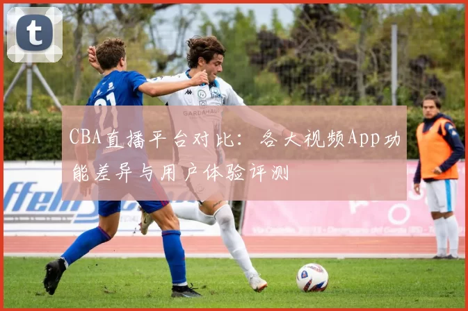 CBA直播平台对比：各大视频App功能差异与用户体验评测