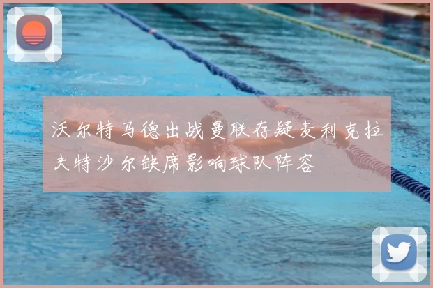 沃尔特马德出战曼联存疑麦利克拉夫特沙尔缺席影响球队阵容