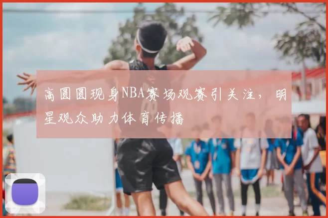 高圆圆现身NBA赛场观赛引关注，明星观众助力体育传播