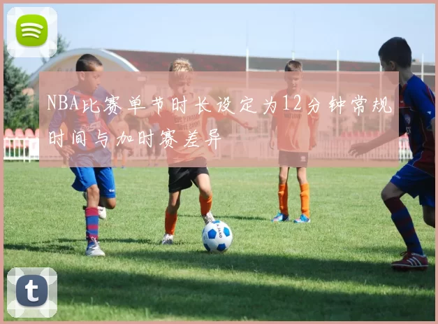 NBA比赛单节时长设定为12分钟常规时间与加时赛差异