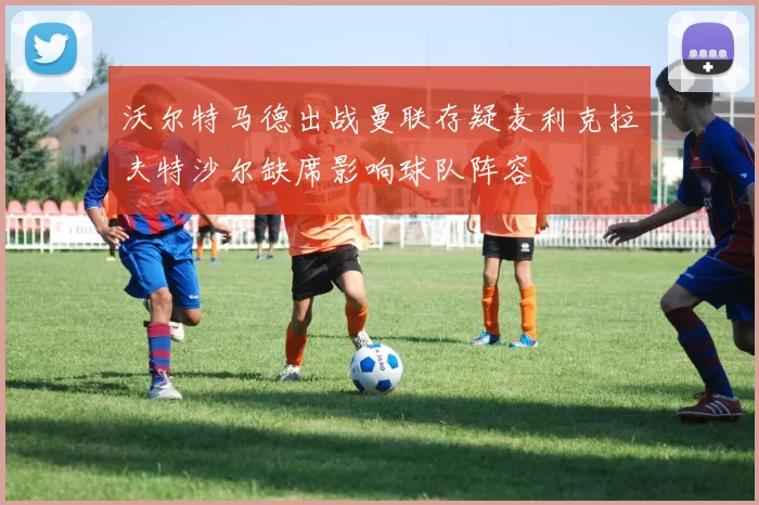 沃尔特马德出战曼联存疑麦利克拉夫特沙尔缺席影响球队阵容