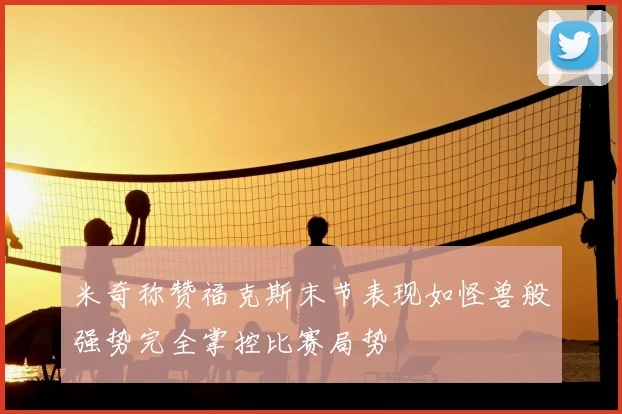 米奇称赞福克斯末节表现如怪兽般强势完全掌控比赛局势