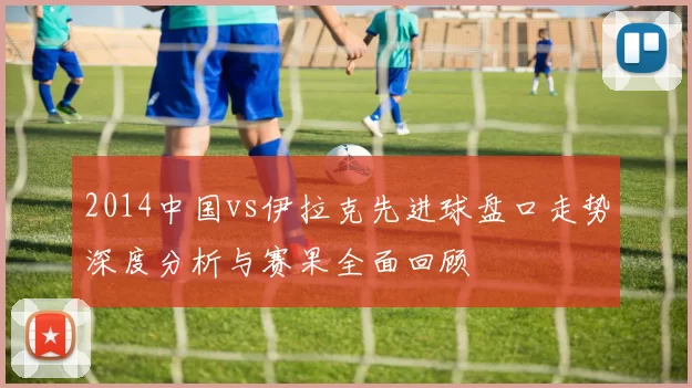 2014中国vs伊拉克先进球盘口走势深度分析与赛果全面回顾
