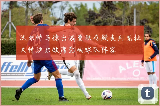 沃尔特马德出战曼联存疑麦利克拉夫特沙尔缺席影响球队阵容