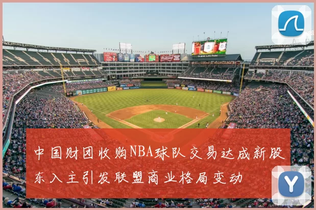 中国财团收购NBA球队交易达成新股东入主引发联盟商业格局变动
