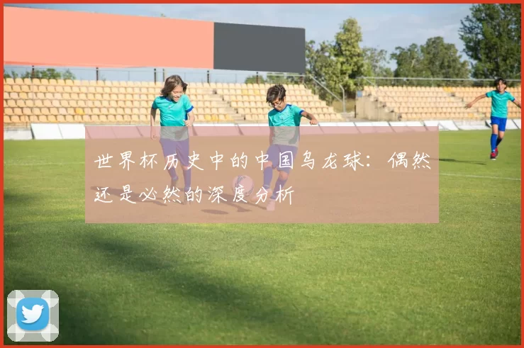 世界杯历史中的中国乌龙球：偶然还是必然的深度分析