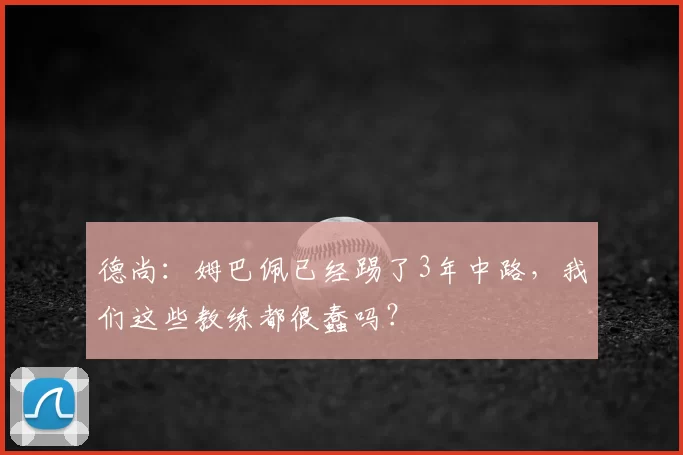 德尚：姆巴佩已经踢了3年中路，我们这些教练都很蠢吗？